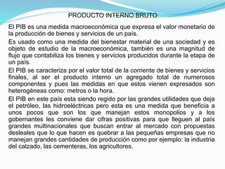 PRODUCTO INTERNO BRUTO
El PIB es una medida macroeconómica que expresa el valor monetario de
la producción de bienes y servicios de un país.
Es usado como una medida del bienestar material de una sociedad y es
objeto de estudio de la macroeconómica, también es una magnitud de
flujo que contabiliza los bienes y servicios producidos durante la etapa de
un país.
El PIB se caracteriza por el valor total de la corriente de bienes y servicios
finales, al ser el producto interno un agregado total de numerosos
componentes y pues las medidas en que estos vienen expresados son
heterogéneas como: metros o la hora.
El PIB en este país esta siendo regido por las grandes utilidades que deja
el petróleo, las hidroeléctricas pero esta es una medida que beneficia a
unos pocos que son los que manejan estos monopolios y a los
gobernantes les conviene dar cifras positivas para que lleguen al país
grandes multinacionales que buscan entrar al mercado con propuestas
desleales que lo que hacen es quebrar a las pequeñas empresas que no
manejan grandes cantidades de producción como por ejemplo: la industria
del calzado, las cementeras, los agricultores.
 