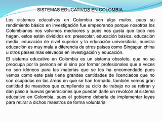 SISTEMAS EDUCATIVOS EN COLOMBIA
Los sistemas educativos en Colombia son algo malos, pues su
rendimiento básico en investigación fue empeorando porque nosotros los
Colombianos nos volvimos mediocres y pues nos gusta que todo nos
hagan, estos están divididos en: preescolar, educación básica, educación
media, educación de nivel superior y la educación universitaria, nuestra
educación es muy mala a diferencia de otros países como Singapur, china
u otros países mas elevados en investigación y educación.
El sistema educativo en Colombia es un sistema obsoleto, que no se
preocupa por la persona en si sino por formar profesionales que a veces
no son idóneos para las materias que se les ha encomendado pues
vemos como este país tiene grandes cantidades de licenciados que no
son ocupados en las áreas en que se han formado, también vemos gran
cantidad de maestros que cumpliendo su ciclo de trabajo no se retiran y
dan paso a nuevas generaciones que puedan darle un revolcón al sistema
educativo en Colombia, pues el gobierno debería de implementar leyes
para retirar a dichos maestros de forma voluntaria
 