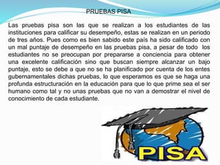 PRUEBAS PISA
Las pruebas pisa son las que se realizan a los estudiantes de las
instituciones para calificar su desempeño, estas se realizan en un periodo
de tres años. Pues como es bien sabido este país ha sido calificado con
un mal puntaje de desempeño en las pruebas pisa, a pesar de todo los
estudiantes no se preocupan por prepararse a conciencia para obtener
una excelente calificación sino que buscan siempre alcanzar un bajo
puntaje, esto se debe a que no se ha planificado por cuenta de los entes
gubernamentales dichas pruebas, lo que esperamos es que se haga una
profunda estructuración en la educación para que lo que prime sea el ser
humano como tal y no unas pruebas que no van a demostrar el nivel de
conocimiento de cada estudiante.
 