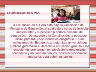 La educación en el Peru
La Educación en el Perú está bajo la jurisdicción del
Ministerio de Educación, el cual está a cargo de formular,
implementar y supervisar la política nacional de
educación.1 De acuerdo a la Constitución, la educación
inicial, primaria y secundaria es obligatoria. En las
Instituciones del Estado es gratuita. Las universidades
públicas garantizan el derecho a educación gratuita a los
estudiantes que tengan un satisfactorio rendimiento
académico y no cuentan con los recursos económicos
necesarios para cubrir los costos
 