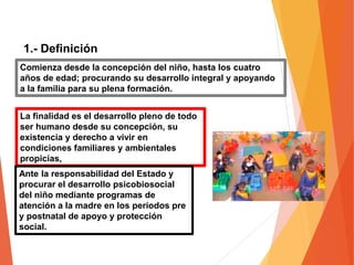 1.- Definición
Comienza desde la concepción del niño, hasta los cuatro
años de edad; procurando su desarrollo integral y apoyando
a la familia para su plena formación.
La finalidad es el desarrollo pleno de todo
ser humano desde su concepción, su
existencia y derecho a vivir en
condiciones familiares y ambientales
propicias,
Ante la responsabilidad del Estado y
procurar el desarrollo psicobiosocial
del niño mediante programas de
atención a la madre en los períodos pre
y postnatal de apoyo y protección
social.
 
