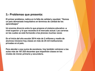 3.- Problemas que presenta:
El primer problema, radica en la falta de calidad y equidad. "Somos
un país demasiado inequitativo en términos de calidad de los
aprendizajes"
Un enorme divorcio entre lo que propone el sistema educativo -a
nivel superior- y lo que necesita el el mercado actual. Las carreras
en las cuales se está formando a los jóvenes muchas veces
En el inicio del año escolar 2014 más de 2 millones y medio de
alumnos iniciaron hoy clases en más de 25 mil instituciones
privadas en el país.
Para atender a esa suma de escolares, hoy también volvieron a las
aulas más de 167.525 docentes que impartirán clases en los
niveles de inicial, primaria y secundaria.
 
