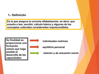 1.- Definición
Es la que asegura la correcta alfabetización, es decir, que
enseña a leer, escribir, cálculo básico y algunos de los
conceptos culturales considerados imprescindibles.
Su finalidad es
proporcionar una
formación
común que haga
posible el
desarrollo de las
capacidades:
individuales motrices
equilibrio personal
relación y de actuación social
 