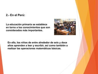 La educación primaria se establece
en torno a los conocimientos que son
considerados más importantes.
En ella, los niños de entre alrededor de seis y doce
años aprenden a leer y escribir, así como también a
realizar las operaciones matemáticas básicas.
2.- En el Perú:
 