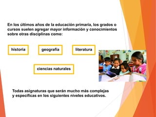 En los últimos años de la educación primaria, los grados o
cursos suelen agregar mayor información y conocimientos
sobre otras disciplinas como:
Todas asignaturas que serán mucho más complejas
y específicas en los siguientes niveles educativos.
 
