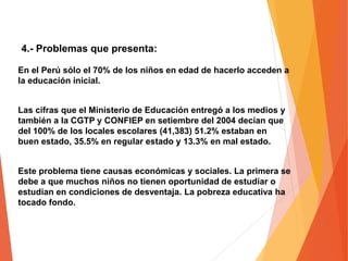 4.- Problemas que presenta:
Este problema tiene causas económicas y sociales. La primera se
debe a que muchos niños no tienen oportunidad de estudiar o
estudian en condiciones de desventaja. La pobreza educativa ha
tocado fondo.
En el Perú sólo el 70% de los niños en edad de hacerlo acceden a
la educación inicial.
Las cifras que el Ministerio de Educación entregó a los medios y
también a la CGTP y CONFIEP en setiembre del 2004 decían que
del 100% de los locales escolares (41,383) 51.2% estaban en
buen estado, 35.5% en regular estado y 13.3% en mal estado.
 