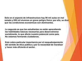 La segunda es que los estudiantes no están aprendiendo
las habilidades básicas necesarias para desenvolverse
socialmente, lo que afecta nuestro potencial como país.
No estamos formando ciudadanos.
Esto cobra particular importancia por el resquebrajamiento
del sentido de ética pública y por la necesidad de moralizar
y hacer más eficiente el sector.
 