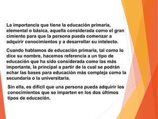 La importancia que tiene la educación primaria,
elemental o básica, aquella considerada como el gran
cimiento para que la persona pueda comenzar a
adquirir conocimientos y a desarrollar su intelecto.
Cuando hablamos de educación primaria, tal como lo
dice su nombre, hacemos referencia a un tipo de
educación que ha sido considerada como las más
importante, la principal a partir de la cual se podrán
echar las bases para educación más compleja como la
secundaria o la universitaria.
Sin ella, es difícil que una persona pueda adquirir los
conocimientos que se imparten en los dos últimos
tipos de educación.
 
