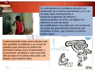 Lastimosamente todos estos intentos solo
han quedado en palabras y en rumas de
papeles pues siempre se prefirió dar
prioridad a temas como el desempleo, y
la economía sin fijarse y notar que todo
ello se basa en la cultura del pueblo, del
estado y de nuestros niños.
En Latinoamérica el problema educativo es
existencial, es un karma permanente y vivo, se
ha dado paso continuamente a
presentar programas de reforma y
reestructuración con el fin y el objetivo de
disminuir no solo las tazas
de analfabetismo muy altas sino con la idea de
que sean las generaciones futuras las que
posibiliten el éxito que nosotros no hemos
podido lograr.
 