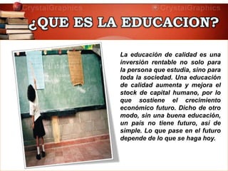 La educación de calidad es una
inversión rentable no solo para
la persona que estudia, sino para
toda la sociedad. Una educación
de calidad aumenta y mejora el
stock de capital humano, por lo
que sostiene el crecimiento
económico futuro. Dicho de otro
modo, sin una buena educación,
un país no tiene futuro, así de
simple. Lo que pase en el futuro
depende de lo que se haga hoy.
 