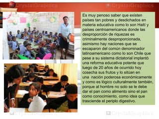 Es muy penoso saber que existen
países tan pobres y desdichados en
materia educativa como lo son Haití y
países centroamericanos donde las
desproporción de riquezas es
criminalmente desproporcionada,
asimismo hay naciones que se
escaparon del común denominador
latinoamericano como lo son Chile que
pese a su sistema dictatorial implantó
una reforma educativa potente que
luego de 20 años de ocurrido hoy
cosecha sus frutos y lo sitúan en
una nación poderosa económicamente
y como es lógico culturalmente también,
porque al hombre no solo se le debe
dar el pan como alimento sino el pan
como conocimiento, como idea que
trasciende el periplo digestivo.
 