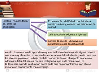 en ello los métodos de aprendizaje que actualmente tenemos, de alguna manera
nos son muy eficientes, no cubren las expectativas del estudiante, y esto hace que
los jóvenes presenten un bajo nivel de conocimientos en el aspecto académico,
además la falta del interés por la investigación, que es la pieza clave, es
la llave para salir de la situación pobre en la que nos encontramos, con ella se
iniciaría un conocimiento más complejo.
Existen muchos factor
es, entre los
principales:
El desinterés del Estado por brindar a
nuestros niños y jóvenes una educación de
calidad
una educación exigente y rigurosa
nuestra Curricula Educativa que
actualmente está desactualizada
 