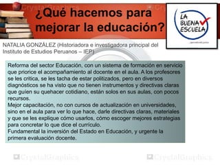 ¿Qué hacemos para
mejorar la educación?
NATALIA GONZÁLEZ (Historiadora e investigadora principal del
Instituto de Estudios Peruanos – IEP)
Reforma del sector Educación, con un sistema de formación en servicio
que priorice el acompañamiento al docente en el aula. A los profesores
se les critica, se les tacha de estar politizados, pero en diversos
diagnósticos se ha visto que no tienen instrumentos y directivas claras
que guíen su quehacer cotidiano, están solos en sus aulas, con pocos
recursos.
Mejor capacitación, no con cursos de actualización en universidades,
sino en el aula para ver lo que hace, darle directivas claras, materiales
y que se les explique cómo usarlos, cómo escoger mejores estrategias
para concretar lo que dice el currículo.
Fundamental la inversión del Estado en Educación, y urgente la
primera evaluación docente.
 