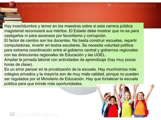 Hay incertidumbre y temor en los maestros sobre si esta carrera pública
magisterial reconocerá sus méritos. El Estado debe mostrar que no es para
castigarlos ni para ascensos por favoritismo y corrupción.
El factor de cambio son los docentes. No basta construir escuelas, repartir
computadoras, invertir en textos escolares. Se necesita voluntad política
para extrema coordinación entre el gobierno central y gobiernos regionales
con las direcciones regionales de Educación y las UGEL.
Ampliar la jornada laboral con actividades de aprendizaje (hay muy pocas
horas de clase).
Es un error pensar en la privatización de la escuela. Hay muchísimos más
colegios privados y la mayoría son de muy mala calidad, porque no pueden
ser regulados por el Ministerio de Educación. Hay que fortalecer la escuela
pública para que brinde más oportunidades.
 