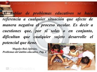 Al hablar de problemas educativos se hace
referencia a cualquier situación que afecte de
manera negativa el proceso escolar. Es decir a
cuestiones que, por sí solas o en conjunto,
dificultan que cualquier sujeto desarrolle el
potencial que tiene.
Magalys Ruiz Iglesias,
Problemas del ámbito educativo, Pág. 4
 