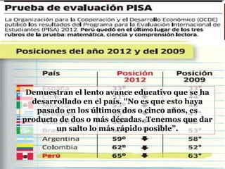 Demuestran el lento avance educativo que se ha
desarrollado en el país. "No es que esto haya
pasado en los últimos dos o cinco años, es
producto de dos o más décadas. Tenemos que dar
un salto lo más rápido posible”.
 