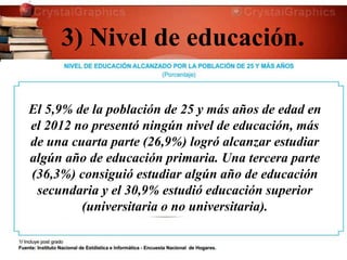 3) Nivel de educación.
El 5,9% de la población de 25 y más años de edad en
el 2012 no presentó ningún nivel de educación, más
de una cuarta parte (26,9%) logró alcanzar estudiar
algún año de educación primaria. Una tercera parte
(36,3%) consiguió estudiar algún año de educación
secundaria y el 30,9% estudió educación superior
(universitaria o no universitaria).
 