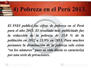 4) Pobreza en el Perú 2013.
El INEI publicó las cifras de pobreza en el Perú
para el año 2013. El resultado más publicitado fue
la reducción de la pobreza de 25.8 % de la
población en 2012 a 23.9% en 2013. Para muchos
peruanos la disminución de la pobreza solo existe
“en los números” pues su vida diaria se caracteriza
por una serie de privaciones.
 