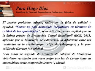 El primer problema, afirmó, radica en la falta de calidad y
equidad. "Somos un país demasiado inequitativo en términos de
calidad de los aprendizajes", sentenció Díaz, quien explicó que en
la última prueba de Evaluación Censal Estudiantil (ECE) 2013,
aplicada por el Ministerio de Educación, la diferencia entre los
resultados de la región mejor calificada (Moquegua) y la peor
calificada (Loreto) fue abismal.
"Los niños de segundo de primaria de colegios de Moquegua
obtuvieron resultados tres veces mejor que los de Loreto tanto en
matemáticas como compresión lectora", añadió.
Para Hugo Díaz
Presidente del Centro de Innovaciones y Evaluaciones Educativas.
 