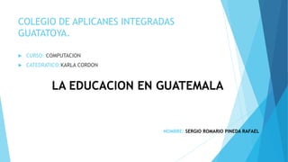COLEGIO DE APLICANES INTEGRADAS
GUATATOYA.
 CURSO: COMPUTACION
 CATEDRATICO:KARLA CORDON
LA EDUCACION EN GUATEMALA
NOMBRE: SERGIO ROMARIO PINEDA RAFAEL
 