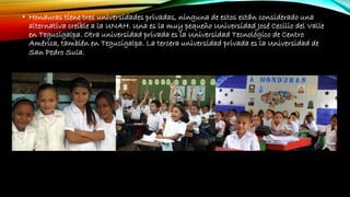 • Honduras tiene tres universidades privadas, ninguna de estos están considerado una
alternativa creíble a la UNAH. Una es la muy pequeño Universidad José Cecilio del Valle
en Tegucigalpa. Otra universidad privada es la Universidad Tecnológico de Centro
América, también en Tegucigalpa. La tercera universidad privada es la Universidad de
San Pedro Sula.
 