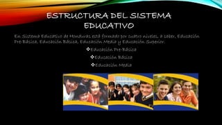 ESTRUCTURA DEL SISTEMA
EDUCATIVO
En Sistema Educativo de Honduras está formado por cuatro niveles, a saber, Educación
Pre-Básica, Educación Básica, Educación Media y Educación Superior.
Educación Pre-Básica
Educación Básica
Educación Media
 