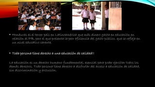 • Honduras es el tercer país en Latinoamérica que más dinero gasta en educación en
relación al PIB, pero el que presenta la peor eficiencia del gasto público, que se refleja en
un nivel educativo carente.
• Toda persona tiene derecho a una educación de calidad!!
La educación es un derecho humano fundamental, esencial para poder ejercitar todos los
demás derechos. Toda persona tiene derecho a disfrutar del acceso a educación de calidad,
sin discriminación y exclusión.
 