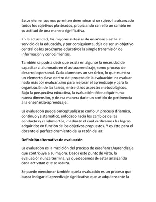 Estos elementos nos permiten determinar si un sujeto ha alcanzado
todos los objetivos planteados, propiciando con ello un cambio en
su actitud de una manera significativa.

En la actualidad, los mejores sistemas de enseñanza están al
servicio de la educación, y por consiguiente, deja de ser un objetivo
central de los programas educativos la simple transmisión de
información y conocimientos.

También se podría decir que existe en algunos la necesidad de
capacitar al alumnado en el autoaprendizaje, como proceso de
desarrollo personal. Cada alumno es un ser único, lo que muestra
un elemento clave dentro del proceso de la evaluación: no evaluar
nada más por evaluar, sino para mejorar el aprendizaje y para la
organización de las tareas, entre otros aspectos metodológicos.
Bajo la perspectiva educativa, la evaluación debe adquirir una
nueva dimensión, y de esa manera darle un sentido de pertinencia
a la enseñanza-aprendizaje.

La evaluación puede conceptualizarse como un proceso dinámico,
continuo y sistemático, enfocado hacia los cambios de las
conductas y rendimientos, mediante el cual verificamos los logros
adquiridos en función de los objetivos propuestos. Y es éste para el
docente el perfeccionamiento de su razón de ser.

Definición alternativa de evaluación

La evaluación es la medición del proceso de enseñanza/aprendizaje
que contribuye a su mejora. Desde este punto de vista, la
evaluación nunca termina, ya que debemos de estar analizando
cada actividad que se realiza.

Se puede mencionar también que la evaluación es un proceso que
busca indagar el aprendizaje significativo que se adquiere ante la
 