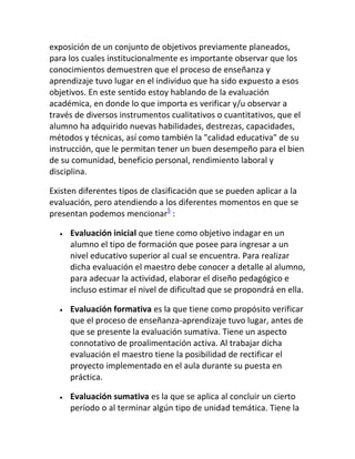 exposición de un conjunto de objetivos previamente planeados,
para los cuales institucionalmente es importante observar que los
conocimientos demuestren que el proceso de enseñanza y
aprendizaje tuvo lugar en el individuo que ha sido expuesto a esos
objetivos. En este sentido estoy hablando de la evaluación
académica, en donde lo que importa es verificar y/u observar a
través de diversos instrumentos cualitativos o cuantitativos, que el
alumno ha adquirido nuevas habilidades, destrezas, capacidades,
métodos y técnicas, así como también la "calidad educativa" de su
instrucción, que le permitan tener un buen desempeño para el bien
de su comunidad, beneficio personal, rendimiento laboral y
disciplina.

Existen diferentes tipos de clasificación que se pueden aplicar a la
evaluación, pero atendiendo a los diferentes momentos en que se
presentan podemos mencionar5 :

     Evaluación inicial que tiene como objetivo indagar en un
     alumno el tipo de formación que posee para ingresar a un
     nivel educativo superior al cual se encuentra. Para realizar
     dicha evaluación el maestro debe conocer a detalle al alumno,
     para adecuar la actividad, elaborar el diseño pedagógico e
     incluso estimar el nivel de dificultad que se propondrá en ella.

     Evaluación formativa es la que tiene como propósito verificar
     que el proceso de enseñanza-aprendizaje tuvo lugar, antes de
     que se presente la evaluación sumativa. Tiene un aspecto
     connotativo de proalimentación activa. Al trabajar dicha
     evaluación el maestro tiene la posibilidad de rectificar el
     proyecto implementado en el aula durante su puesta en
     práctica.

     Evaluación sumativa es la que se aplica al concluir un cierto
     período o al terminar algún tipo de unidad temática. Tiene la
 