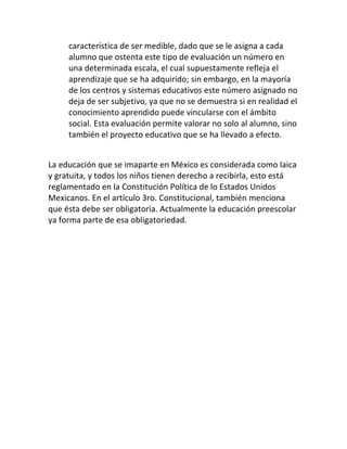 característica de ser medible, dado que se le asigna a cada
     alumno que ostenta este tipo de evaluación un número en
     una determinada escala, el cual supuestamente refleja el
     aprendizaje que se ha adquirido; sin embargo, en la mayoría
     de los centros y sistemas educativos este número asignado no
     deja de ser subjetivo, ya que no se demuestra si en realidad el
     conocimiento aprendido puede vincularse con el ámbito
     social. Esta evaluación permite valorar no solo al alumno, sino
     también el proyecto educativo que se ha llevado a efecto.


La educación que se imaparte en México es considerada como laica
y gratuita, y todos los niños tienen derecho a recibirla, esto está
reglamentado en la Constitución Política de lo Estados Unidos
Mexicanos. En el artículo 3ro. Constitucional, también menciona
que ésta debe ser obligatoria. Actualmente la educación preescolar
ya forma parte de esa obligatoriedad.
 