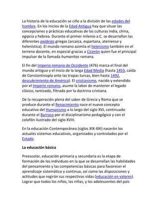 La historia de la educación se ciñe a la división de las edades del
hombre. En los inicios de la Edad Antigua hay que situar las
concepciones y prácticas educativas de las culturas india, china,
egipcia y hebrea. Durante el primer milenio a.C. se desarrollan las
diferentes paideias griegas (arcaica, espartana, ateniense y
helenística). El mundo romano asimila el helenismo también en el
terreno docente, en especial gracias a Cicerón quien fue el principal
impulsor de la llamada humanitas romana.

El fin del Imperio romano de Occidente (476) marca el final del
mundo antiguo y el inicio de la larga Edad Media (hasta 1453, caída
de Constantinopla ante las tropas turcas, bien hasta 1492,
descubrimiento de América). El cristianismo, nacido y extendido
por el Imperio romano, asume la labor de mantener el legado
clásico, tamizado, filtrado por la doctrina cristiana.

De la recuperación plena del saber de Grecia y Roma que se
produce durante el Renacimiento nace el nuevo concepto
educativo del Humanismo a lo largo del siglo XVI, continuado
durante el Barroco por el disciplinarismo pedagógico y con el
colofón ilustrado del siglo XVIII.

En la educación Contemporánea (siglos XIX-XXI) nacerán los
actuales sistemas educativos, organizados y controlados por el
Estado.

La educación básica

Preescolar, educación primaria y secundaria es la etapa de
formación de los individuos en la que se desarrollan las habilidades
del pensamiento y las competencias básicas para favorecer el
aprendizaje sistemático y continuo, así como las disposiciones y
actitudes que regirán sus respectivas vidas (educación en valores).
Lograr que todos los niños, las niñas, y los adolescentes del país
 
