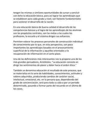 tengan las mismas o similares oportunidades de cursar y concluir
con éxito la educación básica, para así lograr los aprendizajes que
se establecen para cada grado y nivel, son factores fundamentales
para sostener el desarrollo de la nación.

En una educación básica de buena calidad el desarrollo de las
competencias básicas y el logro de los aprendizajes de los alumnos
son los propósitos centrales, son las metas a las cuales los
profesores, la escuela y el sistema dirigen sus esfuerzos.

Permiten valorar los procesos personales de construcción individual
de conocimiento por lo que, en esta perspectiva, son poco
importantes los aprendizajes basados en el procesamiento
superficial de la información y aquellos orientados a la
recuperación de información en el corto plazo.

Una de las definiciones más interesantes nos la propone uno de los
más grandes pensadores, Aristóteles: "La educación consiste en
dirigir los sentimientos de placer y dolor hacia el orden ético."

También se denomina educación al resultado de este proceso, que
se materializa en la serie de habilidades, conocimientos, actitudes y
valores adquiridos, produciendo cambios de carácter social,
intelectual, emocional, etc. en la persona que, dependiendo del
grado de concienciación, será para toda su vida o por un periodo
determinado, pasando a formar parte del recuerdo en el último de
los casos.
 