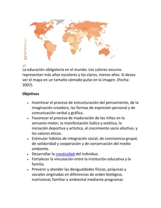 La educación obligatoria en el mundo. Los colores oscuros
representan más años escolares y los claros, menos años. Si desea
ver el mapa en un tamaño cómodo pulse en la imagen. (Fecha:
2007).

Objetivos

     Incentivar el proceso de estructuración del pensamiento, de la
     imaginación creadora, las formas de expresión personal y de
     comunicación verbal y gráfica.
     Favorecer el proceso de maduración de los niños en lo
     sensorio-motor, la manifestación lúdica y estética, la
     iniciación deportiva y artística, el crecimiento socio afectivo, y
     los valores éticos.
     Estimular hábitos de integración social, de convivencia grupal,
     de solidaridad y cooperación y de conservación del medio
     ambiente.
     Desarrollar la creatividad del individuo.
     Fortalecer la vinculación entre la institución educativa y la
     familia.
     Prevenir y atender las desigualdades físicas, psíquicas y
     sociales originadas en diferencias de orden biológico,
     nutricional, familiar y ambiental mediante programas
 