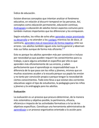Índice de educación.

Existen diversos conceptos que intentan analizar el fenómeno
educativo, en relación al discurrir temporal en las personas. Así,
conceptos como educación permanente, educación continua,
Andragogía o educación de adultos tienen aspectos comunes pero
también matices importantes que los diferencian y los enriquecen.

Según estudios, los niños de ocho años aprenden mejor premiando
su desarrollo y no atienden a los castigos mientras los de doce, al
contrario, aprenden más al reaccionar de forma negativa ante sus
errores. Los adultos también siguen esta norma general y observan
más sus fallos aunque de forma más eficiente.2 3

Esto es porque los adultos aprenden más por convicción e incluso
por necesidad ya que pueden requerir los conocimientos para su
trabajo, o para alguna actividad en específico por ello es que
aprenden más eficientemente de sus errores, y saben
perfectamente que el aprendizaje es responsabilidad suya. A
diferencia de lo que pasa con los niños y jóvenes, mismos que en
muchas ocasiones acuden a la escuela porque sus papás los envían
y no tanto por convicción propia o porque tengan la necesidad de
ciertos conocimientos. Todo esto lleva a que existan dos corrientes
educativas según el tipo de estudiantes, la pedagogía para los niños
y jóvenes y la andragogía para los adultos.

Evaluación

La evaluación es un proceso que procura determinar, de la manera
más sistemática y objetiva posible, la pertinencia, eficacia,
eficiencia e impacto de las actividades formativas a la luz de los
objetivos específicos. Constituye una herramienta administrativa de
aprendizaje y un proceso organizativo orientado a la acción para
 