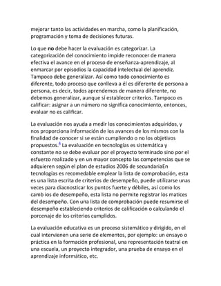 mejorar tanto las actividades en marcha, como la planificación,
programación y toma de decisiones futuras.

Lo que no debe hacer la evaluación es categorizar. La
categorización del conocimiento impide reconocer de manera
efectiva el avance en el proceso de enseñanza-aprendizaje, al
enmarcar por episodios la capacidad intelectual del aprendiz.
Tampoco debe generalizar. Así como todo conocimiento es
diferente, todo proceso que conlleva a él es diferente de persona a
persona, es decir, todos aprendemos de manera diferente, no
debemos generalizar, aunque sí establecer criterios. Tampoco es
calificar: asignar a un número no significa conocimiento, entonces,
evaluar no es calificar.

La evaluación nos ayuda a medir los conocimientos adquiridos, y
nos proporciona información de los avances de los mismos con la
finalidad de conocer si se están cumpliendo o no los objetivos
propuestos.4 La evaluación en tecnologías es sistemática y
constante no se debe evaluar por el proyecto terminado sino por el
esfuerzo realizado y en un mayor concepto las competencias que se
adquieren según el plan de estudios 2006 de secundariaEn
tecnologías es recomedable emplear la lista de comprobación, esta
es una lista escrita de criterios de desempeño, puede utilizarse unas
veces para diacnosticar los puntos fuerte y débiles, así como los
camb ios de desempeño, esta lista no permite registrar los matices
del desempeño. Con una lista de comprobación puede resumirse el
desempeño estableciendo criterios de calificación o calculando el
porcenaje de los criterios cumplidos.

La evaluación educativa es un proceso sistemático y dirigido, en el
cual intervienen una serie de elementos, por ejemplo: un ensayo o
práctica en la formación profesional, una representación teatral en
una escuela, un proyecto integrador, una prueba de ensayo en el
aprendizaje informático, etc.
 