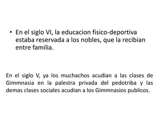 • En el siglo VI, la educacion fisico-deportiva
estaba reservada a los nobles, que la recibian
entre familia.
En el siglo V, ya los muchachos acudian a las clases de
Gimmnasia en la palestra privada del pedotriba y las
demas clases sociales acudian a los Gimmnasios publicos.
 
