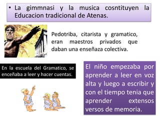 • La gimmnasi y la musica cosntituyen la
Educacion tradicional de Atenas.
Pedotriba, citarista y gramatico,
eran maestros privados que
daban una enseñaza colectiva.
En la escuela del Gramatico, se
enceñaba a leer y hacer cuentas.
El niño empezaba por
aprender a leer en voz
alta y luego a escribir y
con el tiempo tenia que
aprender extensos
versos de memoria.
 