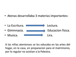 • Atenas desarrollaba 3 materias importantes:
• La Escritura. Lectura.
• Gimmnasia. Educacion fisica.
• Musica. Lira.
A las niñas atenienses se les educaba en las artes del
hogar, en la casa, en preparacion para el matrimonio,
por lo regular no asistian a la Palestra.
 