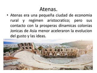 Atenas.
• Atenas era una pequeña ciudad de economia
rural y regimen aristocratico; pero sus
contacto con la prosperas dinamicas colonias
Jonicas de Asia menor aceleraron la evolucion
del gusto y las ideas.
 