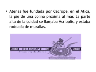 • Atenas fue fundada por Cecrope, en el Atica,
la pie de una colina proxima al mar. La parte
alta de la cuidad se llamaba Acripolis, y estaba
rodeada de murallas.
 