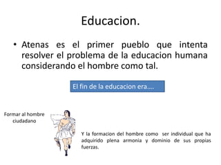 Educacion.
• Atenas es el primer pueblo que intenta
resolver el problema de la educacion humana
considerando el hombre como tal.
El fin de la educacion era….
Formar al hombre
ciudadano
Y la formacion del hombre como ser individual que ha
adquirido plena armonia y dominio de sus propias
fuerzas.
 