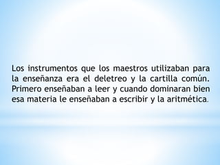 Los instrumentos que los maestros utilizaban para
la enseñanza era el deletreo y la cartilla común.
Primero enseñaban a leer y cuando dominaran bien
esa materia le enseñaban a escribir y la aritmética.
 