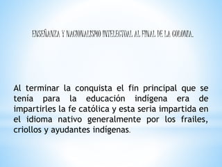 ENSEÑANZA Y NACIONALISMO INTELECTUAL AL FINAL DE LA COLONIA.
Al terminar la conquista el fin principal que se
tenía para la educación indígena era de
impartirles la fe católica y esta seria impartida en
el idioma nativo generalmente por los frailes,
criollos y ayudantes indígenas.
 