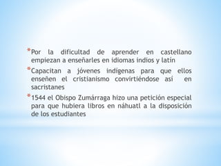 *Por la dificultad de aprender en castellano
empiezan a enseñarles en idiomas indios y latín
*Capacitan a jóvenes indígenas para que ellos
enseñen el cristianismo convirtiéndose así en
sacristanes
*1544 el Obispo Zumárraga hizo una petición especial
para que hubiera libros en náhuatl a la disposición
de los estudiantes
 