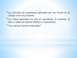 *Los métodos de enseñanza aplicados por los frailes en el
colegio eran muy buenos
*Los indios aprenden no solo el castellano, la cortesía, el
aseo y todos los buenos hábitos y costumbres
*“Los nativos fueron mejorados”
 