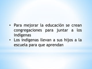 • Para mejorar la educación se crean
congregaciones para juntar a los
indígenas
• Los indígenas llevan a sus hijos a la
escuela para que aprendan
 