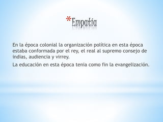 *
En la época colonial la organización política en esta época
estaba conformada por el rey, el real al supremo consejo de
indias, audiencia y virrey.
La educación en esta época tenia como fin la evangelización.
 