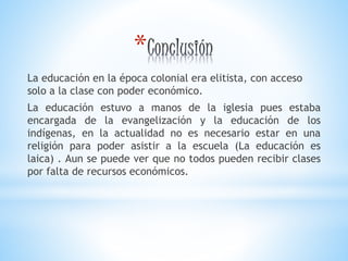 *
La educación en la época colonial era elitista, con acceso
solo a la clase con poder económico.
La educación estuvo a manos de la iglesia pues estaba
encargada de la evangelización y la educación de los
indígenas, en la actualidad no es necesario estar en una
religión para poder asistir a la escuela (La educación es
laica) . Aun se puede ver que no todos pueden recibir clases
por falta de recursos económicos.
 