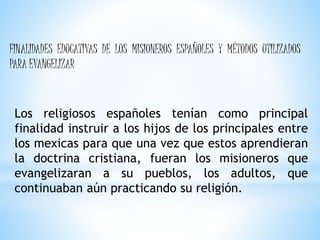 FINALIDADES EDUCATIVAS DE LOS MISIONEROS ESPAÑOLES Y MÉTODOS UTILIZADOS
PARA EVANGELIZAR
Los religiosos españoles tenían como principal
finalidad instruir a los hijos de los principales entre
los mexicas para que una vez que estos aprendieran
la doctrina cristiana, fueran los misioneros que
evangelizaran a su pueblos, los adultos, que
continuaban aún practicando su religión.
 