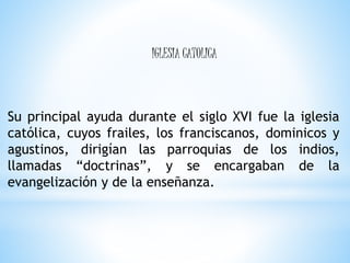 Su principal ayuda durante el siglo XVI fue la iglesia
católica, cuyos frailes, los franciscanos, dominicos y
agustinos, dirigían las parroquias de los indios,
llamadas “doctrinas”, y se encargaban de la
evangelización y de la enseñanza.
IGLESIA CATOLICA
 